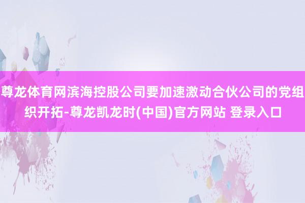 尊龙体育网滨海控股公司要加速激动合伙公司的党组织开拓-尊龙凯龙时(中国)官方网站 登录入口
