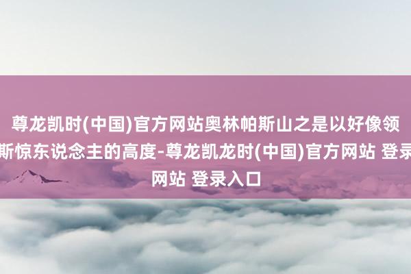 尊龙凯时(中国)官方网站奥林帕斯山之是以好像领有如斯惊东说念主的高度-尊龙凯龙时(中国)官方网站 登录入口