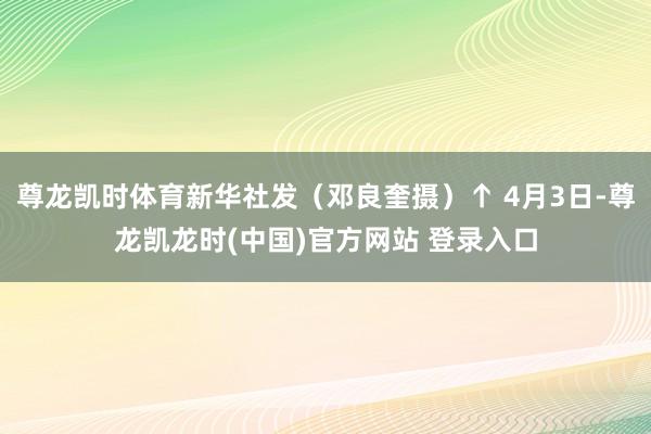 尊龙凯时体育新华社发（邓良奎摄）↑ 4月3日-尊龙凯龙时(中国)官方网站 登录入口