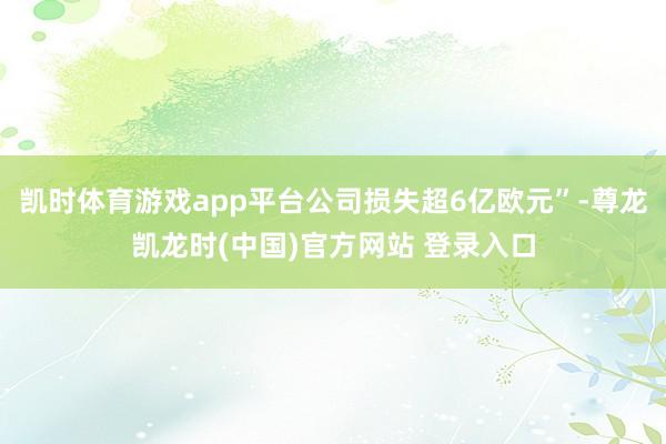 凯时体育游戏app平台公司损失超6亿欧元”-尊龙凯龙时(中国)官方网站 登录入口