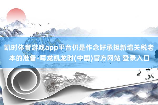 凯时体育游戏app平台仍是作念好承担新增关税老本的准备-尊龙凯龙时(中国)官方网站 登录入口