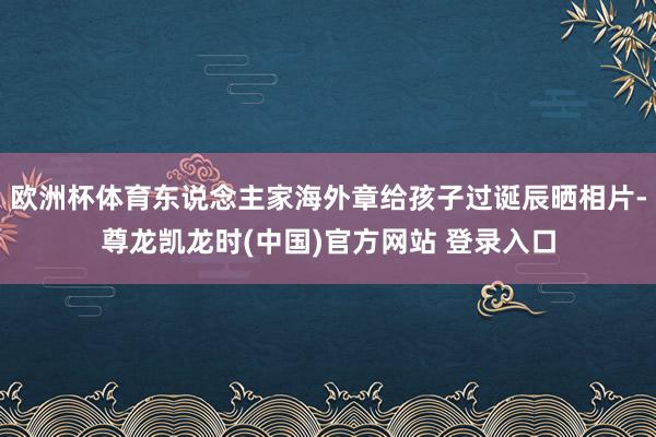 欧洲杯体育东说念主家海外章给孩子过诞辰晒相片-尊龙凯龙时(中国)官方网站 登录入口