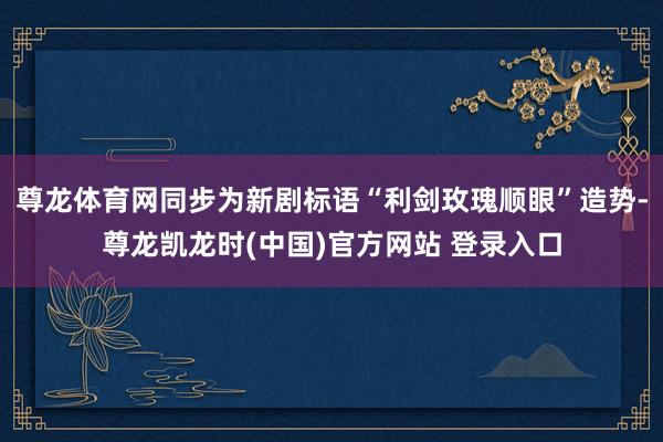 尊龙体育网同步为新剧标语“利剑玫瑰顺眼”造势-尊龙凯龙时(中国)官方网站 登录入口