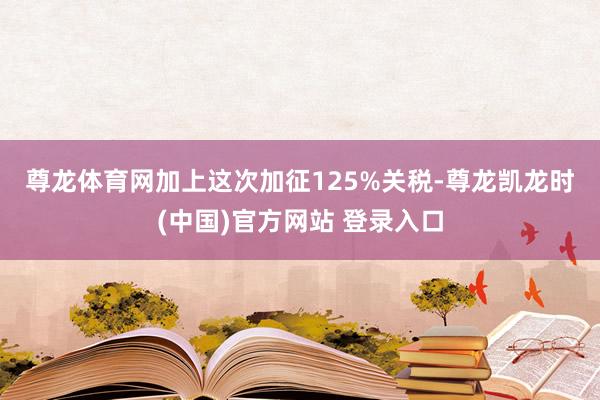 尊龙体育网　　加上这次加征125%关税-尊龙凯龙时(中国)官方网站 登录入口
