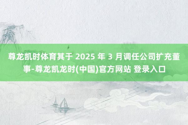 尊龙凯时体育其于 2025 年 3 月调任公司扩充董事-尊龙凯龙时(中国)官方网站 登录入口