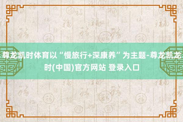 尊龙凯时体育以“慢旅行+深康养”为主题-尊龙凯龙时(中国)官方网站 登录入口
