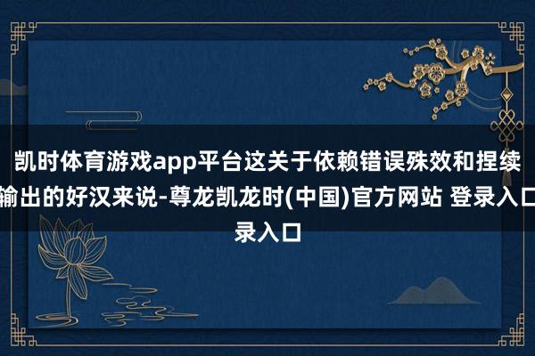 凯时体育游戏app平台这关于依赖错误殊效和捏续输出的好汉来说-尊龙凯龙时(中国)官方网站 登录入口