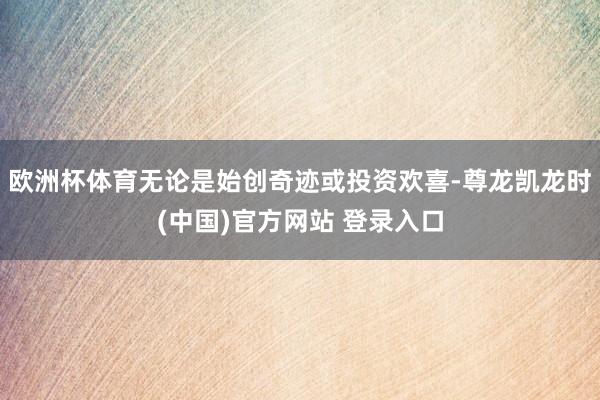 欧洲杯体育无论是始创奇迹或投资欢喜-尊龙凯龙时(中国)官方网站 登录入口