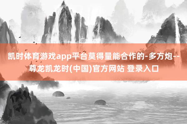 凯时体育游戏app平台莫得量能合作的-多方炮--尊龙凯龙时(中国)官方网站 登录入口