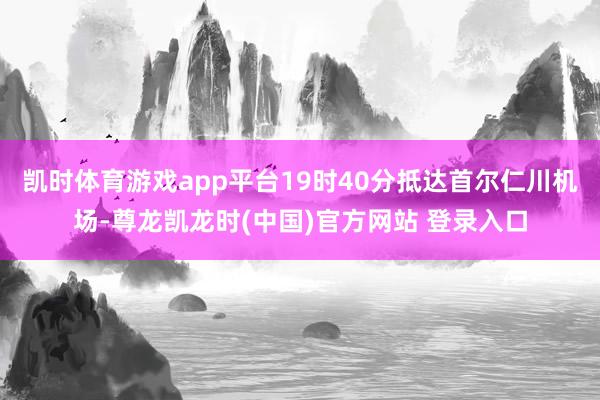 凯时体育游戏app平台19时40分抵达首尔仁川机场-尊龙凯龙时(中国)官方网站 登录入口