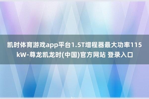 凯时体育游戏app平台1.5T增程器最大功率115kW-尊龙凯龙时(中国)官方网站 登录入口