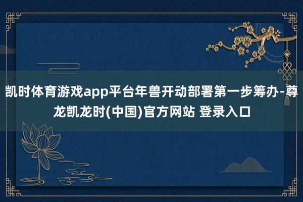 凯时体育游戏app平台年兽开动部署第一步筹办-尊龙凯龙时(中国)官方网站 登录入口