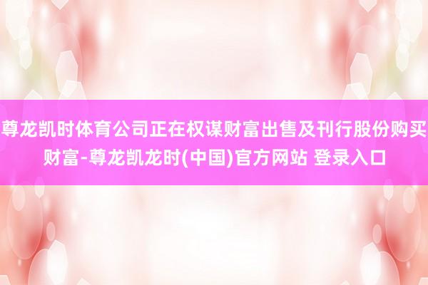 尊龙凯时体育公司正在权谋财富出售及刊行股份购买财富-尊龙凯龙时(中国)官方网站 登录入口
