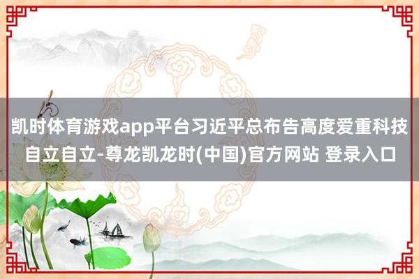 凯时体育游戏app平台习近平总布告高度爱重科技自立自立-尊龙凯龙时(中国)官方网站 登录入口