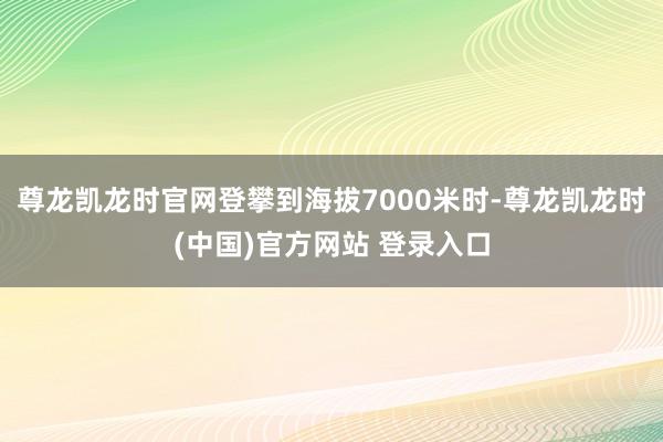 尊龙凯龙时官网登攀到海拔7000米时-尊龙凯龙时(中国)官方网站 登录入口