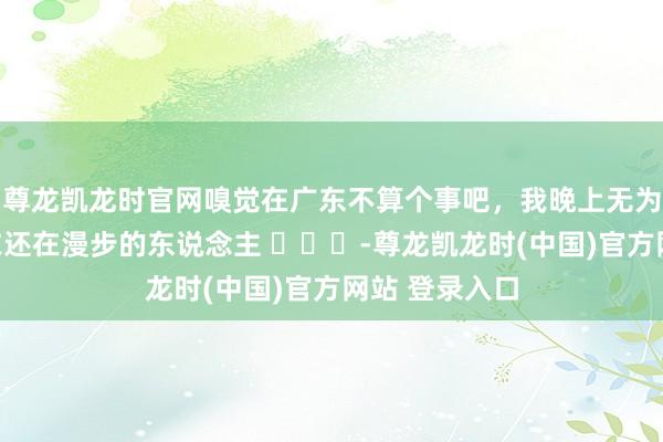 尊龙凯龙时官网嗅觉在广东不算个事吧，我晚上无为能看到穿寝衣还在漫步的东说念主 ​​​-尊龙凯龙时(中国)官方网站 登录入口