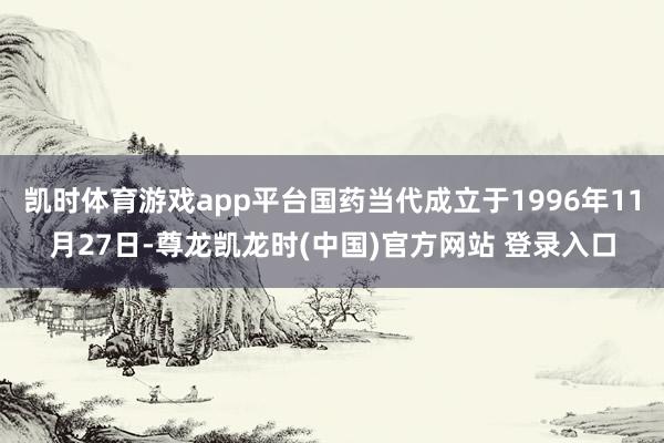 凯时体育游戏app平台国药当代成立于1996年11月27日-尊龙凯龙时(中国)官方网站 登录入口