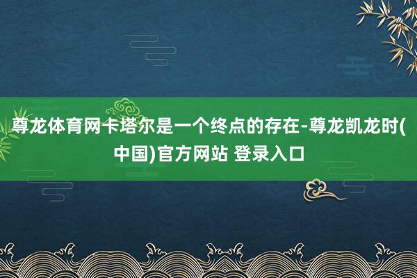 尊龙体育网卡塔尔是一个终点的存在-尊龙凯龙时(中国)官方网站 登录入口