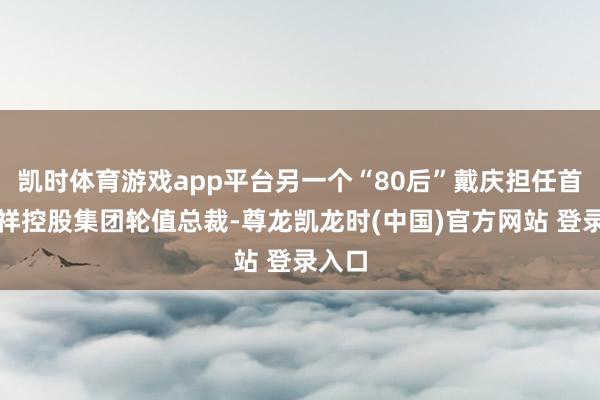 凯时体育游戏app平台另一个“80后”戴庆担任首位祯祥控股集团轮值总裁-尊龙凯龙时(中国)官方网站 登录入口