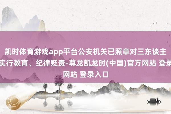 凯时体育游戏app平台公安机关已照章对三东谈主折柳实行教育、纪律贬责-尊龙凯龙时(中国)官方网站 登录入口