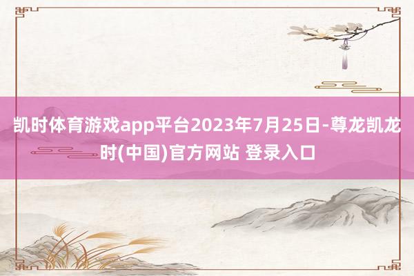 凯时体育游戏app平台2023年7月25日-尊龙凯龙时(中国)官方网站 登录入口