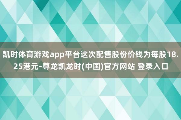 凯时体育游戏app平台这次配售股份价钱为每股18.25港元-尊龙凯龙时(中国)官方网站 登录入口