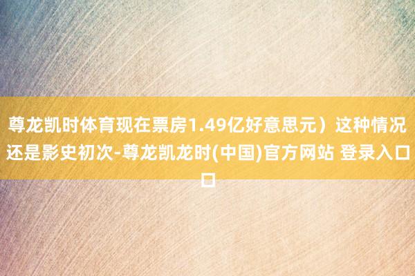 尊龙凯时体育现在票房1.49亿好意思元）这种情况还是影史初次-尊龙凯龙时(中国)官方网站 登录入口