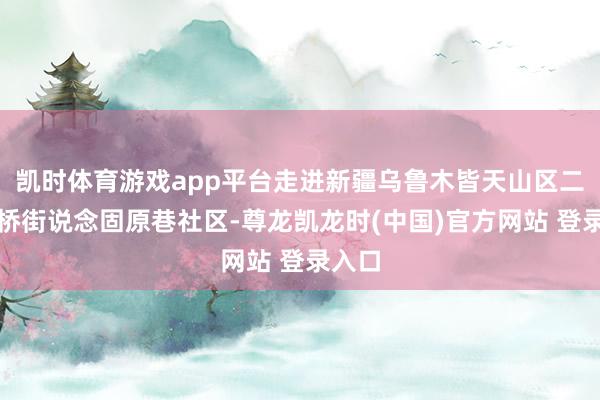 凯时体育游戏app平台走进新疆乌鲁木皆天山区二说念桥街说念固原巷社区-尊龙凯龙时(中国)官方网站 登录入口