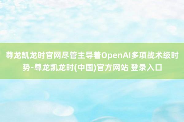 尊龙凯龙时官网尽管主导着OpenAI多项战术级时势-尊龙凯龙时(中国)官方网站 登录入口