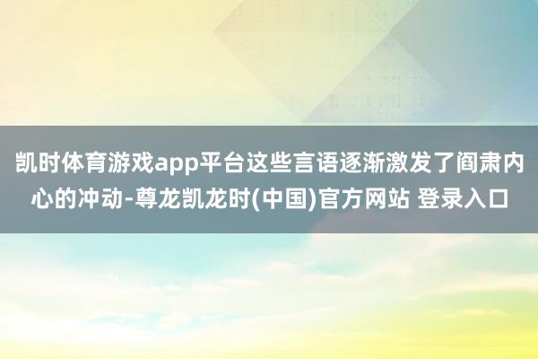 凯时体育游戏app平台这些言语逐渐激发了阎肃内心的冲动-尊龙凯龙时(中国)官方网站 登录入口