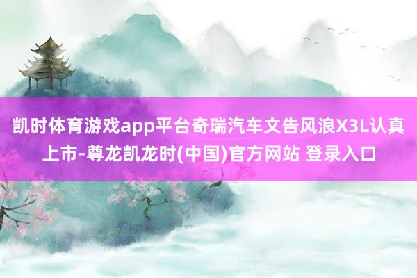 凯时体育游戏app平台奇瑞汽车文告风浪X3L认真上市-尊龙凯龙时(中国)官方网站 登录入口