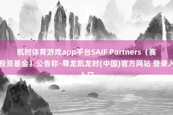 凯时体育游戏app平台SAIF Partners（赛富投资基金）公告称-尊龙凯龙时(中国)官方网站 登录入口