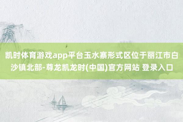 凯时体育游戏app平台玉水寨形式区位于丽江市白沙镇北部-尊龙凯龙时(中国)官方网站 登录入口