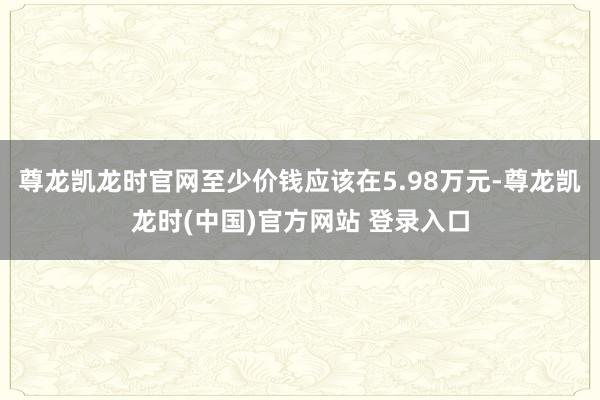 尊龙凯龙时官网至少价钱应该在5.98万元-尊龙凯龙时(中国)官方网站 登录入口