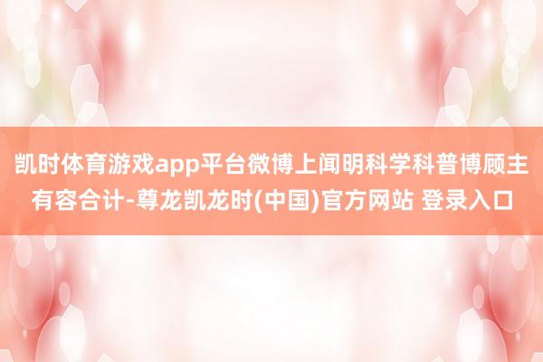 凯时体育游戏app平台微博上闻明科学科普博顾主有容合计-尊龙凯龙时(中国)官方网站 登录入口