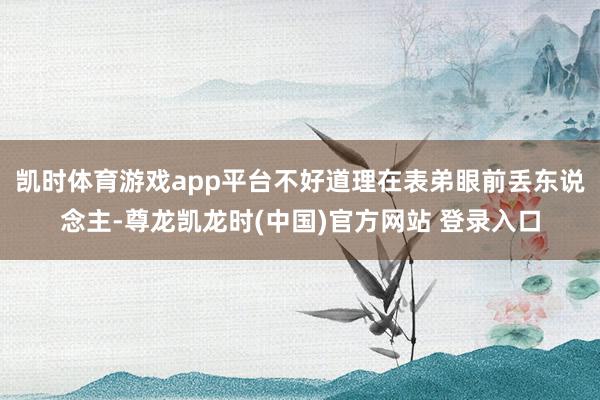 凯时体育游戏app平台不好道理在表弟眼前丢东说念主-尊龙凯龙时(中国)官方网站 登录入口