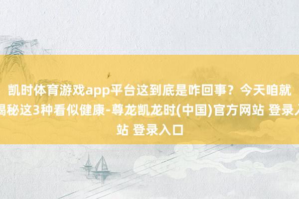 凯时体育游戏app平台这到底是咋回事？今天咱就来揭秘这3种看似健康-尊龙凯龙时(中国)官方网站 登录入口