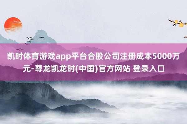 凯时体育游戏app平台合股公司注册成本5000万元-尊龙凯龙时(中国)官方网站 登录入口