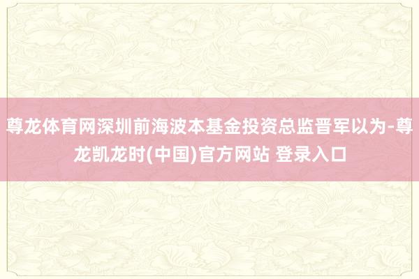 尊龙体育网深圳前海波本基金投资总监晋军以为-尊龙凯龙时(中国)官方网站 登录入口