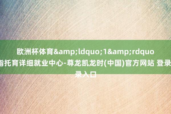 欧洲杯体育&ldquo;1&rdquo;是指托育详细就业中心-尊龙凯龙时(中国)官方网站 登录入口