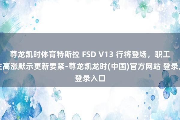 尊龙凯时体育特斯拉 FSD V13 行将登场，职工关注高涨默示更新要紧-尊龙凯龙时(中国)官方网站 登录入口