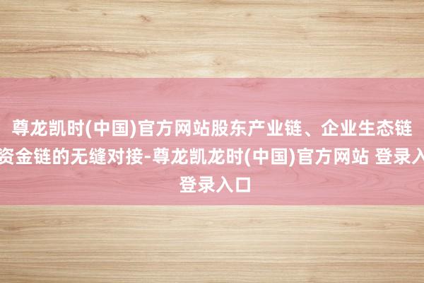 尊龙凯时(中国)官方网站股东产业链、企业生态链与资金链的无缝对接-尊龙凯龙时(中国)官方网站 登录入口