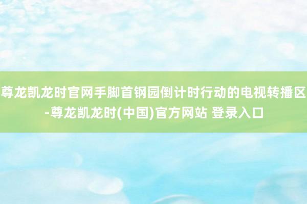 尊龙凯龙时官网手脚首钢园倒计时行动的电视转播区-尊龙凯龙时(中国)官方网站 登录入口