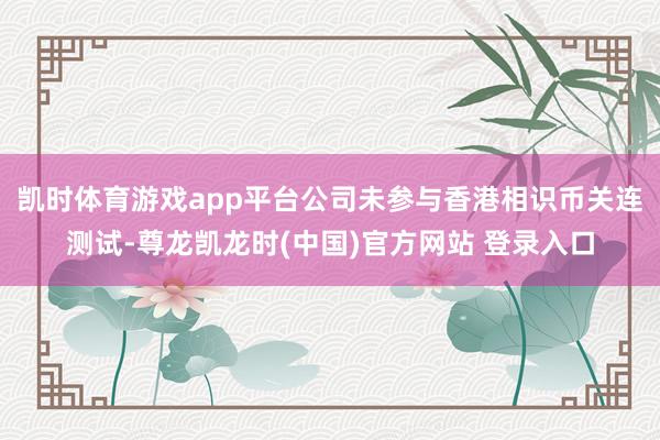 凯时体育游戏app平台公司未参与香港相识币关连测试-尊龙凯龙时(中国)官方网站 登录入口