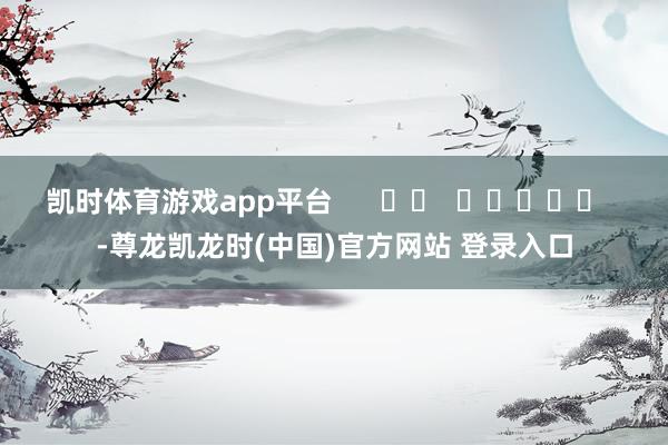 凯时体育游戏app平台      		  					  -尊龙凯龙时(中国)官方网站 登录入口