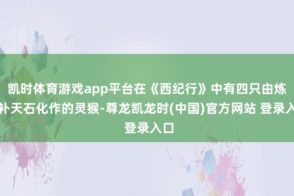 凯时体育游戏app平台在《西纪行》中有四只由炼石补天石化作的灵猴-尊龙凯龙时(中国)官方网站 登录入口
