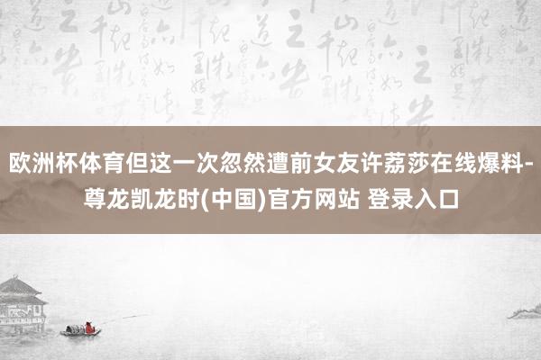 欧洲杯体育但这一次忽然遭前女友许荔莎在线爆料-尊龙凯龙时(中国)官方网站 登录入口
