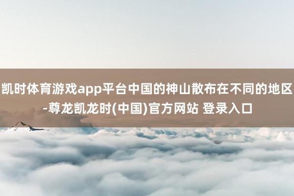 凯时体育游戏app平台中国的神山散布在不同的地区-尊龙凯龙时(中国)官方网站 登录入口