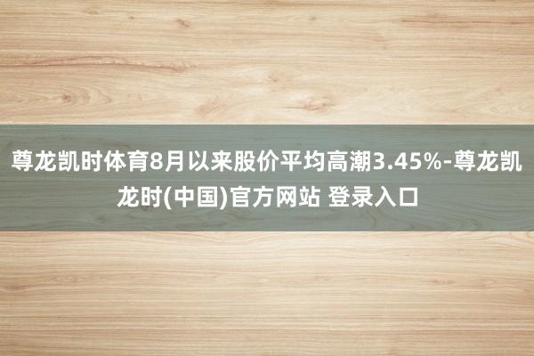 尊龙凯时体育8月以来股价平均高潮3.45%-尊龙凯龙时(中国)官方网站 登录入口