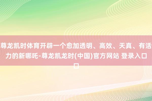 尊龙凯时体育开辟一个愈加透明、高效、天真、有活力的新哪吒-尊龙凯龙时(中国)官方网站 登录入口